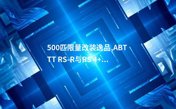 500匹限量改装逸品,ABT TT RS-R与RS 4+实车